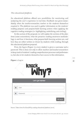 Actual. Pedagog. ISSN 0120-1700. N.º 69. enero-junio del 2017, pp. 193-225
An Inventory of Purpose-Built Learning Actions to Build Text-Based and Topic-Based Knowledge
 199
The educational platform
An educational platform offered new possibilities for monitoring and
analyzing the user’s experience in real time. Feedback was given imme-
diately, when the teacher-researcher, teacher or the students themselves
required it. The platform was used to gather information on the students’
reading purposes and purpose-built learning actions when applying the
cognitive reading strategies (i.e. highlighting, underlining, and circling).
In this section of the proposal, we will explain the sections of the plat-
form (some screenshots), what the proactive reading awareness methodo-
logy is and how it functions, what purpose-built learning actions are, and
how they are either written or chosen by students while reading, through
the educational platform proposal.
First, the log-in (Figure 1); every student is given a username and a
password. This is done not only to allow teachers and teacher-researchers
to keep track of students’ reading comprehension processes and performan-
ce, but also to let students themselves have access to this information.
Figure 1. Log-in
Source: Taken from the KnockWhy reading educational platform (2016).
 