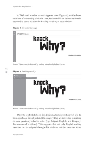 Argemiro José Amaya Buelvas
 200
Sección general
A “Welcome” window to users appears next (Figure 2), which shows
the name of the reading platform. Here, students click on the second icon in
the vertical bar to activate the Reading Activities, as shown below.
Figure 2. Welcome message
Source: Taken from the KnockWhy reading educational platform (2016).
Figure 3. Reading activity
Source: Taken from the KnockWhy reading educational platform (2016).
Once the student clicks on the Reading activities icon (figures 3 and 4),
they can choose the subject and the category they are interested in reading
or were previously asked to select (e.g., Subject: English; and Category:
Environmental problems). This suggests that not only English reading
exercises can be assigned through this platform, but also exercises about
 