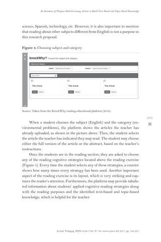 Actual. Pedagog. ISSN 0120-1700. N.º 69. enero-junio del 2017, pp. 193-225
An Inventory of Purpose-Built Learning Actions to Build Text-Based and Topic-Based Knowledge
 201
science, Spanish, technology, etc. However, it is also important to mention
that reading about other subjects different from English is not a purpose in
this research proposal.
Figure 4. Choosing subject and category
Source: Taken from the KnockWhy reading educational platform (2016).
When a student chooses the subject (English) and the category (en-
vironmental problems), the platform shows the articles the teacher has
already uploaded, as shown in the picture above. Then, the student selects
the article the teacher has indicated they may read. The student may choose
either the full version of the article or the abstract, based on the teacher’s
instructions.
Once the students are in the reading section, they are asked to choose
any of the reading cognitive strategies located above the reading exercise
(Figure 5). Every time the student selects any of these strategies, a counter
shows how many times every strategy has been used. Another important
aspect of the reading exercise is its layout, which is very striking and cap-
tures the reader’s attention. Furthermore, the platform may provide tabula-
ted information about students’ applied cognitive reading strategies along
with the reading purposes and the identified text-based and topic-based
knowledge, which is helpful for the teacher.
 