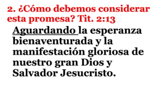 2. ¿Cómo debemos considerar
esta promesa? Tit. 2:13
Aguardando la esperanza
bienaventurada y la
manifestación gloriosa de
nuestro gran Dios y
Salvador Jesucristo.
 