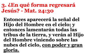 3. ¿En qué forma regresará
Jesús? - Mat. 24:30
Entonces aparecerá la señal del
Hijo del Hombre en el cielo; y
entonces lamentarán todas las
tribus de la tierra, y verán al Hijo
del Hombre viniendo sobre las
nubes del cielo, con poder y gran
gloria.
 