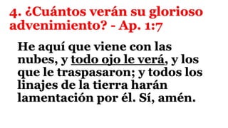 4. ¿Cuántos verán su glorioso
advenimiento? - Ap. 1:7
He aquí que viene con las
nubes, y todo ojo le verá, y los
que le traspasaron; y todos los
linajes de la tierra harán
lamentación por él. Sí, amén.
 