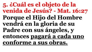 5. ¿Cuál es el objeto de la
venida de Jesús? - Mat. 16:27
Porque el Hijo del Hombre
vendrá en la gloria de su
Padre con sus ángeles, y
entonces pagará a cada uno
conforme a sus obras.
 