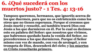 6. ¿Qué sucederá con los
muertos justo? - 1 Tes. 4: 13-16
Tampoco queremos, hermanos, que ignoréis acerca de
los que duermen, para que no os entristezcáis como los
otros que no tienen esperanza. Porque si creemos que
Jesús murió y resucitó, así también traerá Dios con
Jesús a los que durmieron en él. Por lo cual os decimos
esto en palabra del Señor: que nosotros que vivimos,
que habremos quedado hasta la venida del Señor, no
precederemos a los que durmieron. Porque el Señor
mismo con voz de mando, con voz de arcángel, y con
trompeta de Dios, descenderá del cielo; y los muertos
en Cristo resucitarán primero.
 