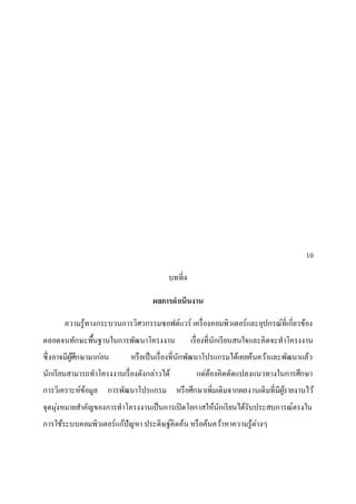 10
บทที่4
ผลการดาเนินงาน
ความรู้ทางกระบวนการวิศวกรรมซอฟต์แวร์ เครื่องคอมพิวเตอร์และอุปกรณ์ที่เกี่ยวข้อง
ตลอดจนทักษะพื้นฐานในการพัฒนาโครงงาน เรื่องที่นักเรียนสนใจและคิดจะทาโครงงาน
ซึ่งอาจมีผู้ศึกษามาก่อน หรือเป็นเรื่องที่นักพัฒนาโปรแกรมได้เคยค้นคว้าและพัฒนาแล้ว
นักเรียนสามารถทาโครงงานเรื่องดังกล่าวได้ แต่ต้องคิดดัดแปลงแนวทางในการศึกษา
การวิเคราะห์ข้อมูล การพัฒนาโปรแกรม หรือศึกษาเพิ่มเติมจากผลงานเดิมที่มีผู้รายงานไว้
จุดมุ่งหมายสาคัญของการทาโครงงานเป็นการเปิดโอกาสให้นักเรียนได้รับประสบการณ์ตรงใน
การใช้ระบบคอมพิวเตอร์แก้ปัญหา ประดิษฐ์คิดค้น หรือค้นคว้าหาความรู้ต่างๆ
 