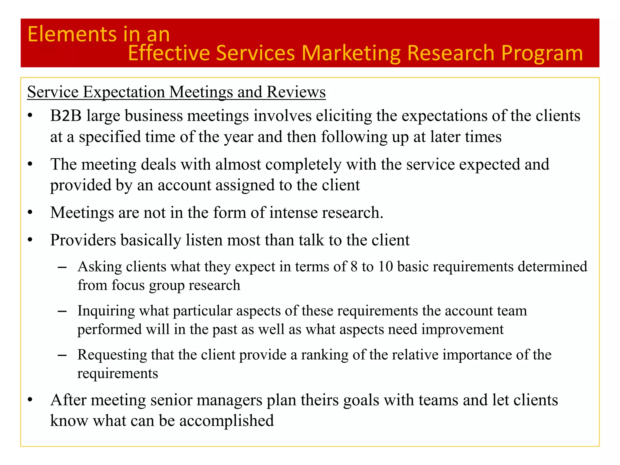 Elements in an
Effective Services Marketing Research Program
Service Expectation Meetings and Reviews
• B2B large business meetings involves eliciting the expectations of the clients
at a specified time of the year and then following up at later times
• The meeting deals with almost completely with the service expected and
provided by an account assigned to the client
• Meetings are not in the form of intense research.
• Providers basically listen most than talk to the client
– Asking clients what they expect in terms of 8 to 10 basic requirements determined
from focus group research
– Inquiring what particular aspects of these requirements the account team
performed will in the past as well as what aspects need improvement
– Requesting that the client provide a ranking of the relative importance of the
requirements
• After meeting senior managers plan theirs goals with teams and let clients
know what can be accomplished
 