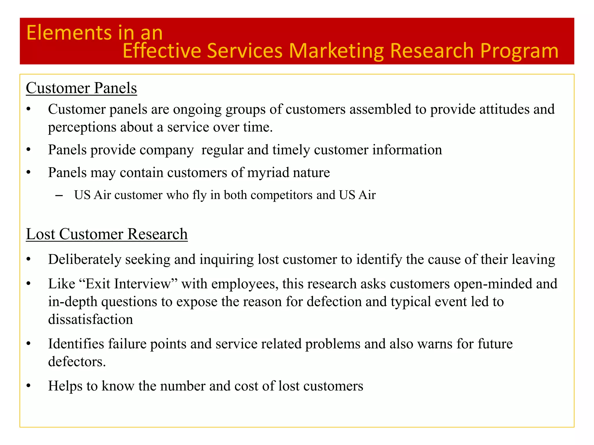Elements in an
Effective Services Marketing Research Program
Customer Panels
• Customer panels are ongoing groups of customers assembled to provide attitudes and
perceptions about a service over time.
• Panels provide company regular and timely customer information
• Panels may contain customers of myriad nature
– US Air customer who fly in both competitors and US Air
Lost Customer Research
• Deliberately seeking and inquiring lost customer to identify the cause of their leaving
• Like “Exit Interview” with employees, this research asks customers open-minded and
in-depth questions to expose the reason for defection and typical event led to
dissatisfaction
• Identifies failure points and service related problems and also warns for future
defectors.
• Helps to know the number and cost of lost customers
 