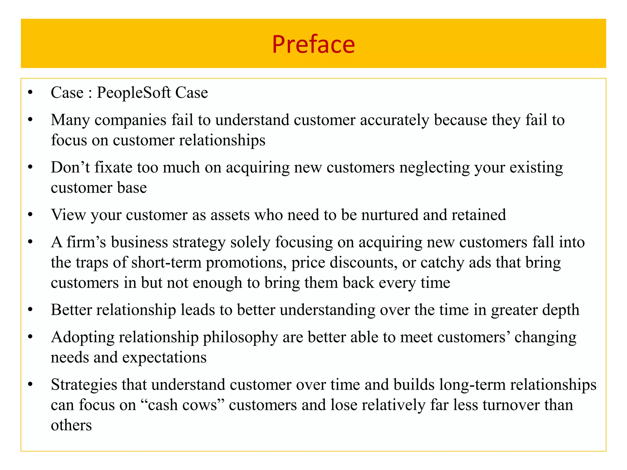 Preface
• Case : PeopleSoft Case
• Many companies fail to understand customer accurately because they fail to
focus on customer relationships
• Don’t fixate too much on acquiring new customers neglecting your existing
customer base
• View your customer as assets who need to be nurtured and retained
• A firm’s business strategy solely focusing on acquiring new customers fall into
the traps of short-term promotions, price discounts, or catchy ads that bring
customers in but not enough to bring them back every time
• Better relationship leads to better understanding over the time in greater depth
• Adopting relationship philosophy are better able to meet customers’ changing
needs and expectations
• Strategies that understand customer over time and builds long-term relationships
can focus on “cash cows” customers and lose relatively far less turnover than
others
 