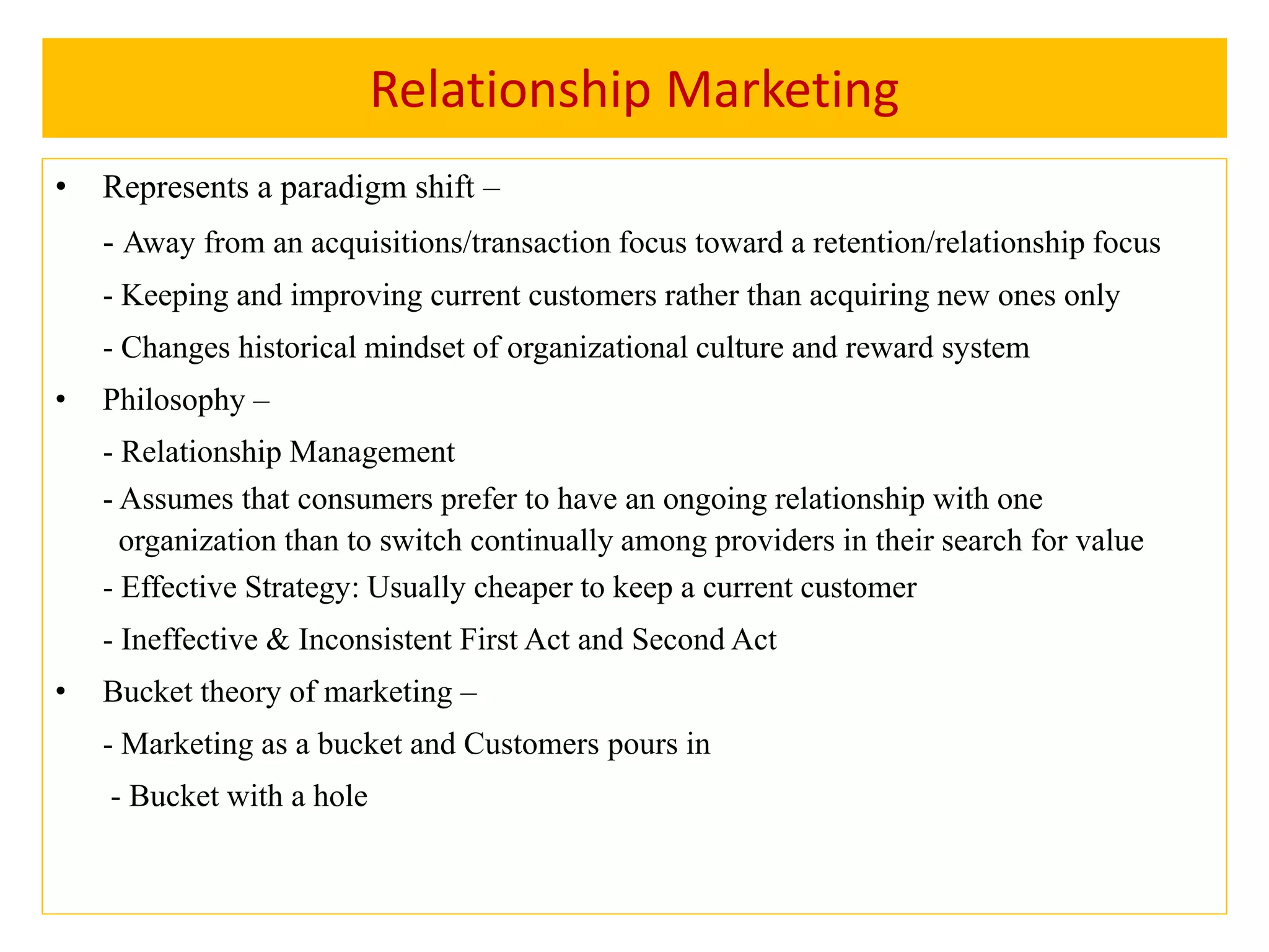 Relationship Marketing
• Represents a paradigm shift –
- Away from an acquisitions/transaction focus toward a retention/relationship focus
- Keeping and improving current customers rather than acquiring new ones only
- Changes historical mindset of organizational culture and reward system
• Philosophy –
- Relationship Management
- Assumes that consumers prefer to have an ongoing relationship with one
organization than to switch continually among providers in their search for value
- Effective Strategy: Usually cheaper to keep a current customer
- Ineffective & Inconsistent First Act and Second Act
• Bucket theory of marketing –
- Marketing as a bucket and Customers pours in
- Bucket with a hole
 