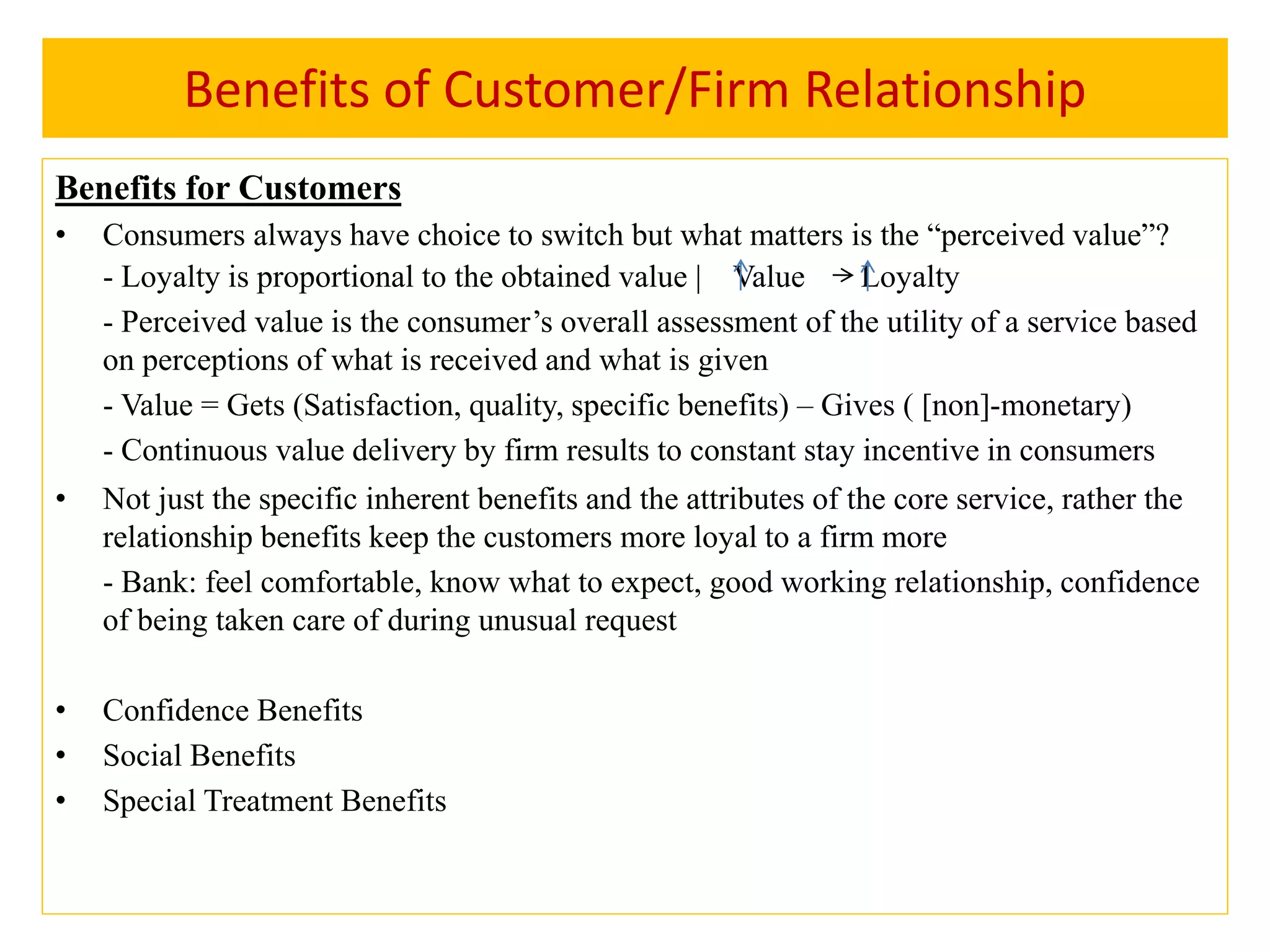 Benefits of Customer/Firm Relationship
Benefits for Customers
• Consumers always have choice to switch but what matters is the “perceived value”?
- Loyalty is proportional to the obtained value | Value Loyalty
- Perceived value is the consumer’s overall assessment of the utility of a service based
on perceptions of what is received and what is given
- Value = Gets (Satisfaction, quality, specific benefits) – Gives ( [non]-monetary)
- Continuous value delivery by firm results to constant stay incentive in consumers
• Not just the specific inherent benefits and the attributes of the core service, rather the
relationship benefits keep the customers more loyal to a firm more
- Bank: feel comfortable, know what to expect, good working relationship, confidence
of being taken care of during unusual request
• Confidence Benefits
• Social Benefits
• Special Treatment Benefits
 