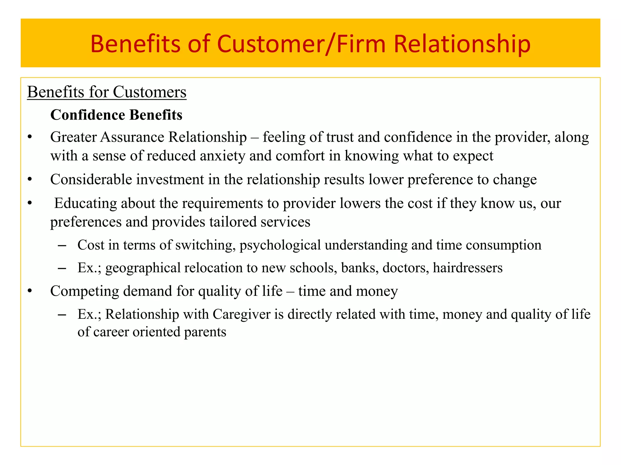 Benefits of Customer/Firm Relationship
Benefits for Customers
Confidence Benefits
• Greater Assurance Relationship – feeling of trust and confidence in the provider, along
with a sense of reduced anxiety and comfort in knowing what to expect
• Considerable investment in the relationship results lower preference to change
• Educating about the requirements to provider lowers the cost if they know us, our
preferences and provides tailored services
– Cost in terms of switching, psychological understanding and time consumption
– Ex.; geographical relocation to new schools, banks, doctors, hairdressers
• Competing demand for quality of life – time and money
– Ex.; Relationship with Caregiver is directly related with time, money and quality of life
of career oriented parents
 