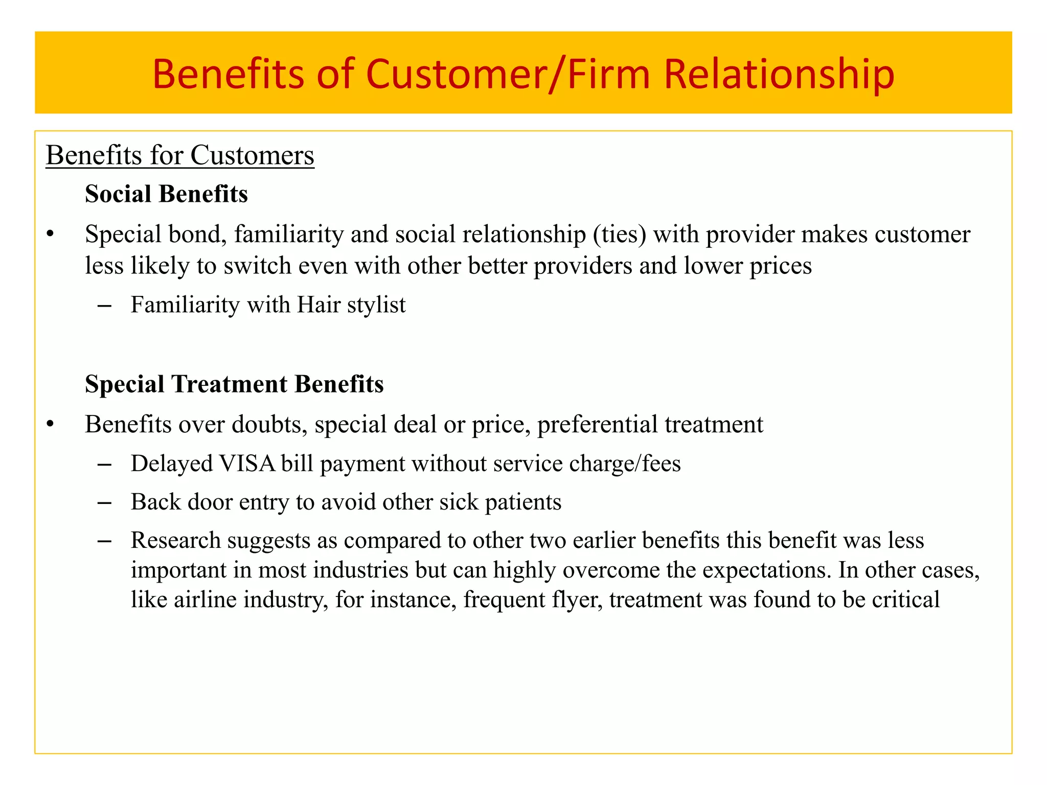 Benefits of Customer/Firm Relationship
Benefits for Customers
Social Benefits
• Special bond, familiarity and social relationship (ties) with provider makes customer
less likely to switch even with other better providers and lower prices
– Familiarity with Hair stylist
Special Treatment Benefits
• Benefits over doubts, special deal or price, preferential treatment
– Delayed VISA bill payment without service charge/fees
– Back door entry to avoid other sick patients
– Research suggests as compared to other two earlier benefits this benefit was less
important in most industries but can highly overcome the expectations. In other cases,
like airline industry, for instance, frequent flyer, treatment was found to be critical
 