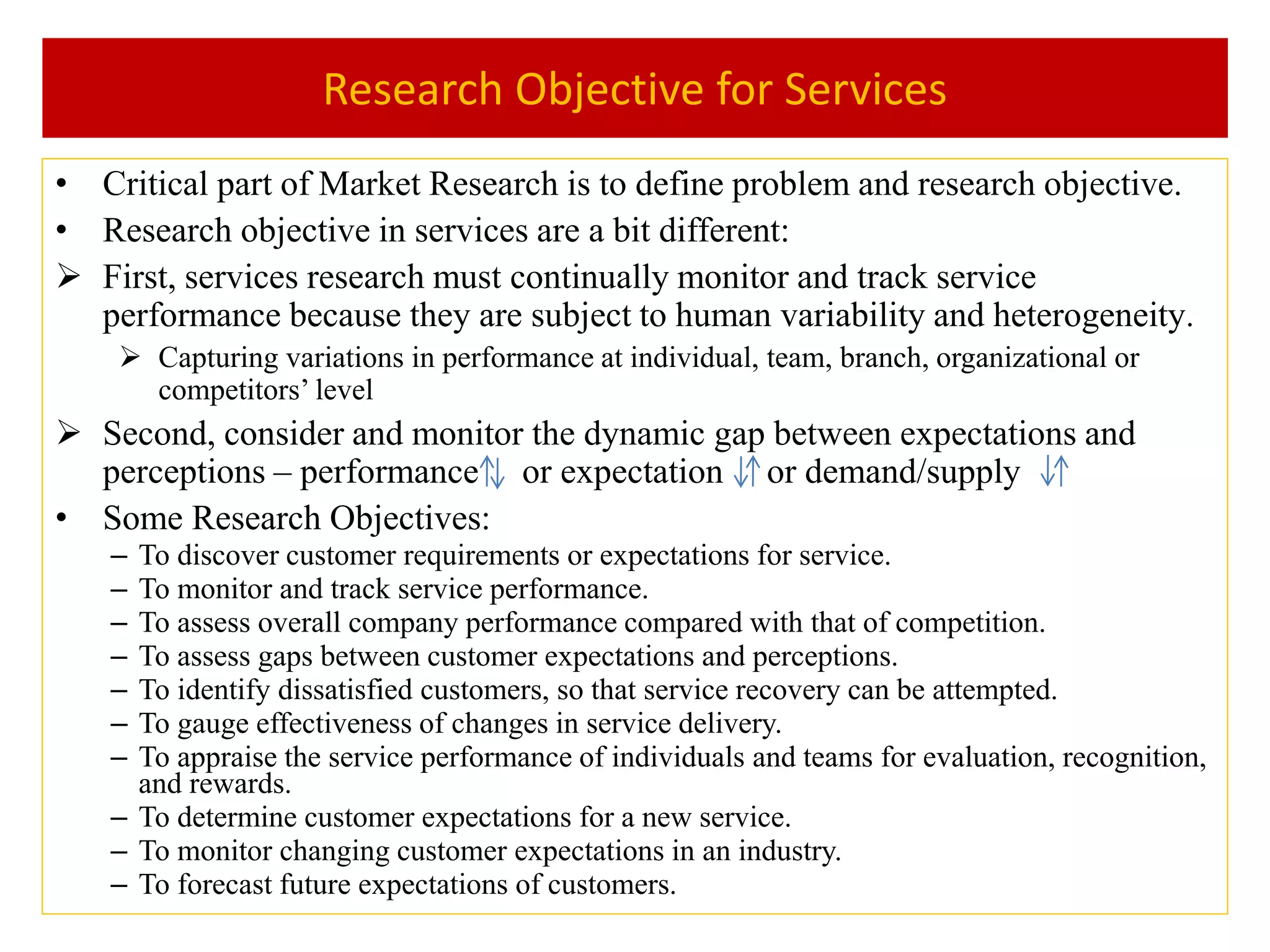 Research Objective for Services
• Critical part of Market Research is to define problem and research objective.
• Research objective in services are a bit different:
 First, services research must continually monitor and track service
performance because they are subject to human variability and heterogeneity.
 Capturing variations in performance at individual, team, branch, organizational or
competitors’ level
 Second, consider and monitor the dynamic gap between expectations and
perceptions – performance or expectation or demand/supply
• Some Research Objectives:
– To discover customer requirements or expectations for service.
– To monitor and track service performance.
– To assess overall company performance compared with that of competition.
– To assess gaps between customer expectations and perceptions.
– To identify dissatisfied customers, so that service recovery can be attempted.
– To gauge effectiveness of changes in service delivery.
– To appraise the service performance of individuals and teams for evaluation, recognition,
and rewards.
– To determine customer expectations for a new service.
– To monitor changing customer expectations in an industry.
– To forecast future expectations of customers.
 
