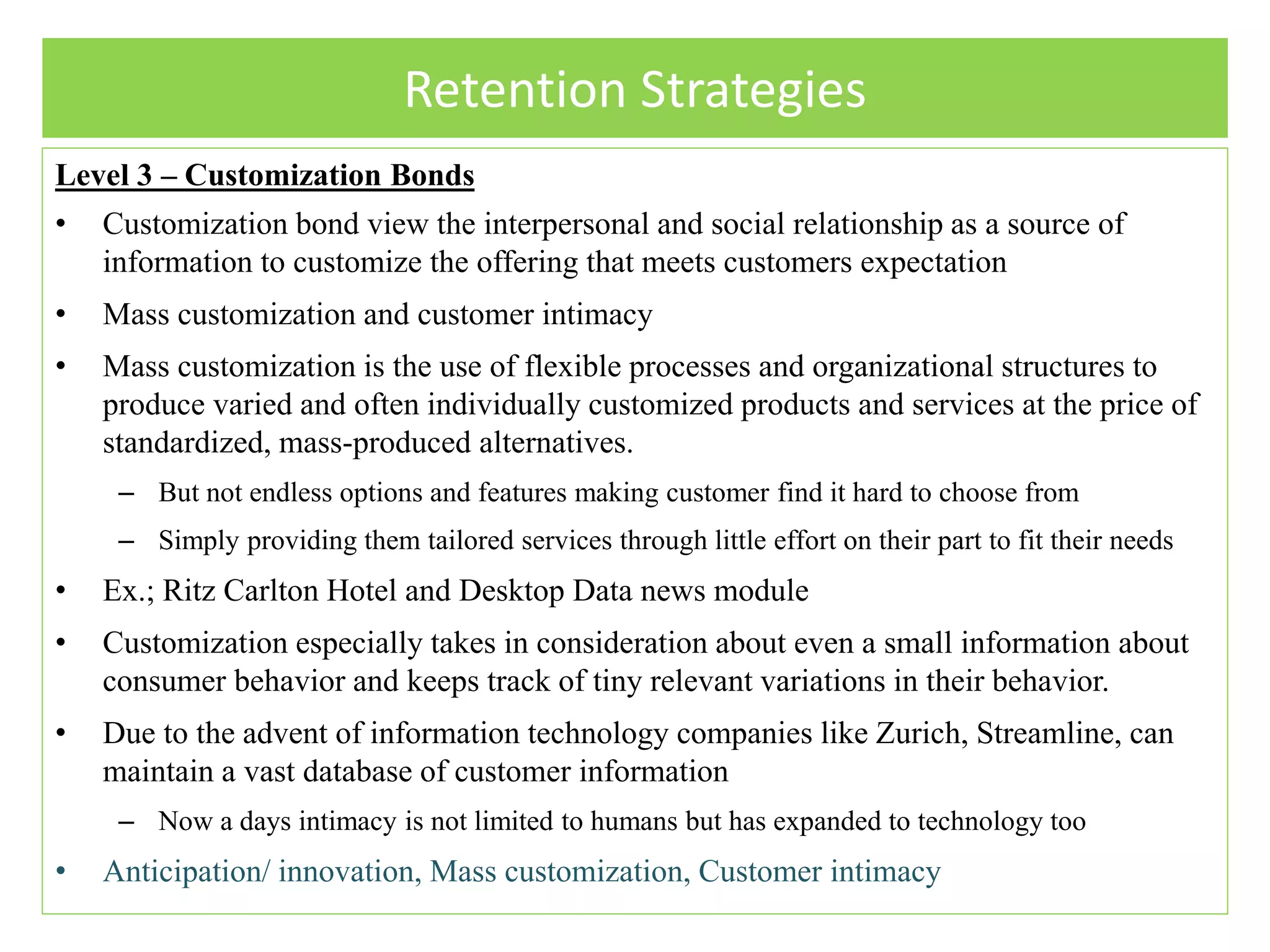 Retention Strategies
Level 3 – Customization Bonds
• Customization bond view the interpersonal and social relationship as a source of
information to customize the offering that meets customers expectation
• Mass customization and customer intimacy
• Mass customization is the use of flexible processes and organizational structures to
produce varied and often individually customized products and services at the price of
standardized, mass-produced alternatives.
– But not endless options and features making customer find it hard to choose from
– Simply providing them tailored services through little effort on their part to fit their needs
• Ex.; Ritz Carlton Hotel and Desktop Data news module
• Customization especially takes in consideration about even a small information about
consumer behavior and keeps track of tiny relevant variations in their behavior.
• Due to the advent of information technology companies like Zurich, Streamline, can
maintain a vast database of customer information
– Now a days intimacy is not limited to humans but has expanded to technology too
• Anticipation/ innovation, Mass customization, Customer intimacy
 