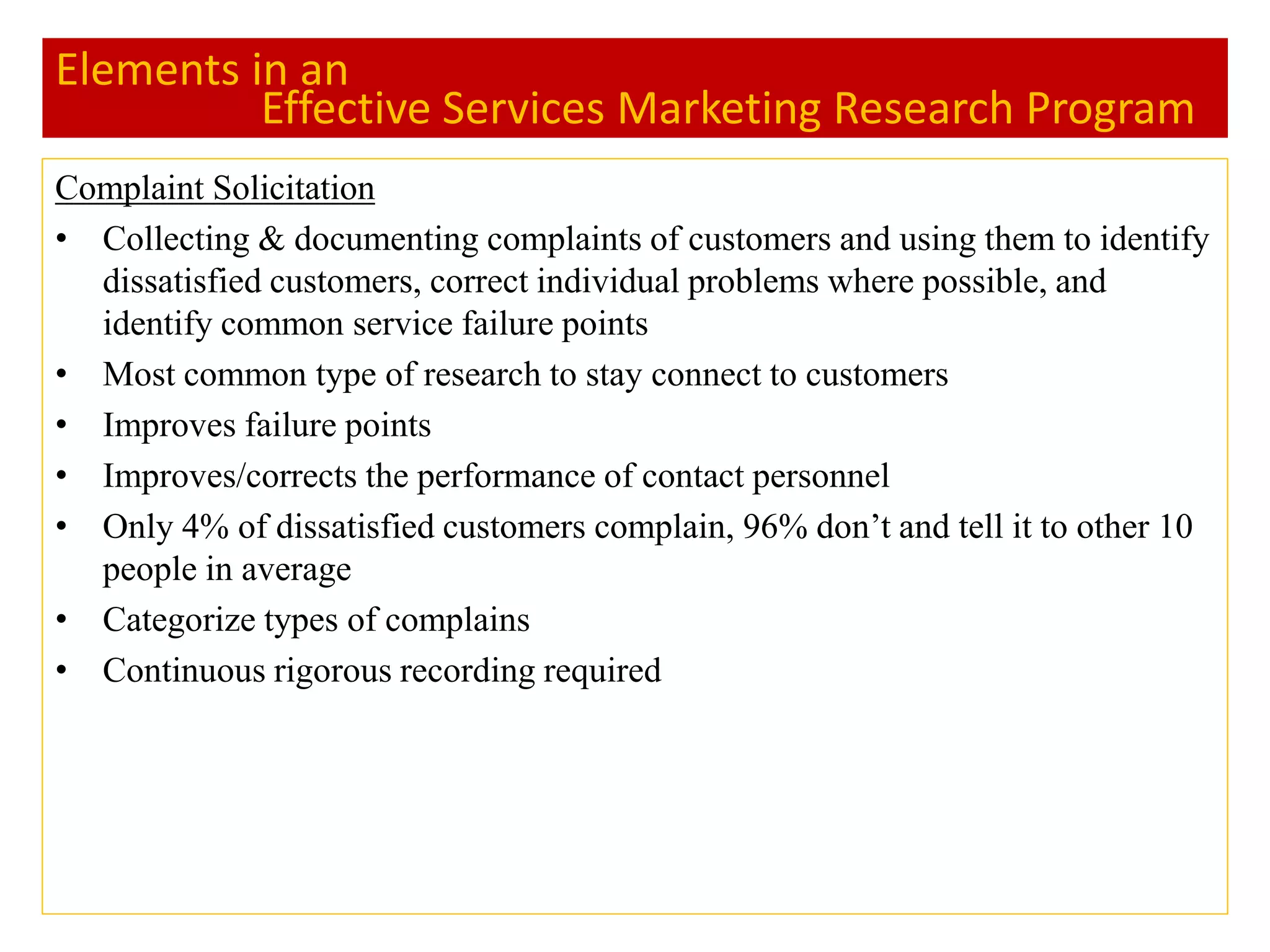 Elements in an
Effective Services Marketing Research Program
Complaint Solicitation
• Collecting & documenting complaints of customers and using them to identify
dissatisfied customers, correct individual problems where possible, and
identify common service failure points
• Most common type of research to stay connect to customers
• Improves failure points
• Improves/corrects the performance of contact personnel
• Only 4% of dissatisfied customers complain, 96% don’t and tell it to other 10
people in average
• Categorize types of complains
• Continuous rigorous recording required
 