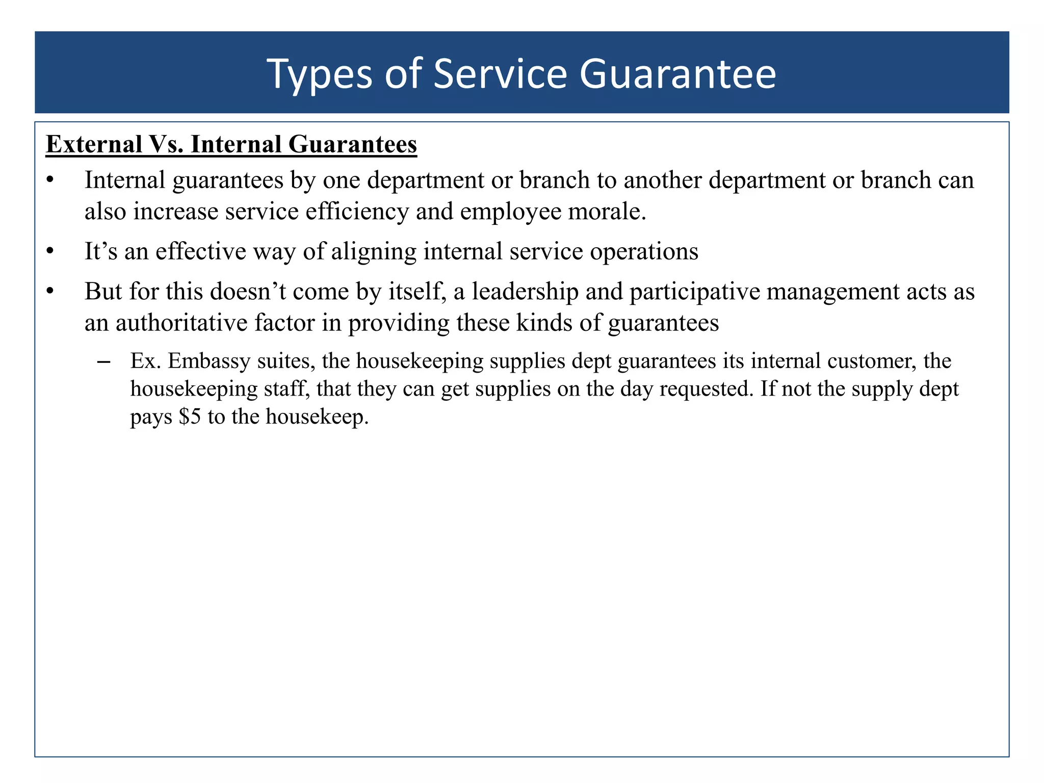 External Vs. Internal Guarantees
• Internal guarantees by one department or branch to another department or branch can
also increase service efficiency and employee morale.
• It’s an effective way of aligning internal service operations
• But for this doesn’t come by itself, a leadership and participative management acts as
an authoritative factor in providing these kinds of guarantees
– Ex. Embassy suites, the housekeeping supplies dept guarantees its internal customer, the
housekeeping staff, that they can get supplies on the day requested. If not the supply dept
pays $5 to the housekeep.
Types of Service Guarantee
 