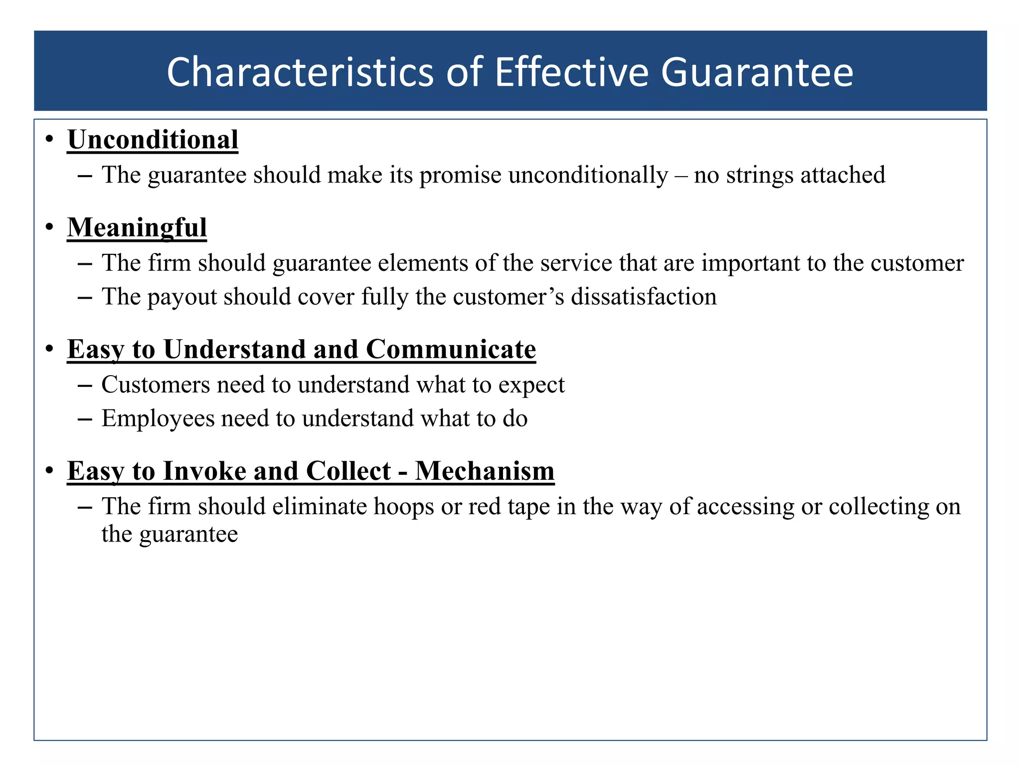 • Unconditional
– The guarantee should make its promise unconditionally – no strings attached
• Meaningful
– The firm should guarantee elements of the service that are important to the customer
– The payout should cover fully the customer’s dissatisfaction
• Easy to Understand and Communicate
– Customers need to understand what to expect
– Employees need to understand what to do
• Easy to Invoke and Collect - Mechanism
– The firm should eliminate hoops or red tape in the way of accessing or collecting on
the guarantee
Characteristics of Effective Guarantee
 