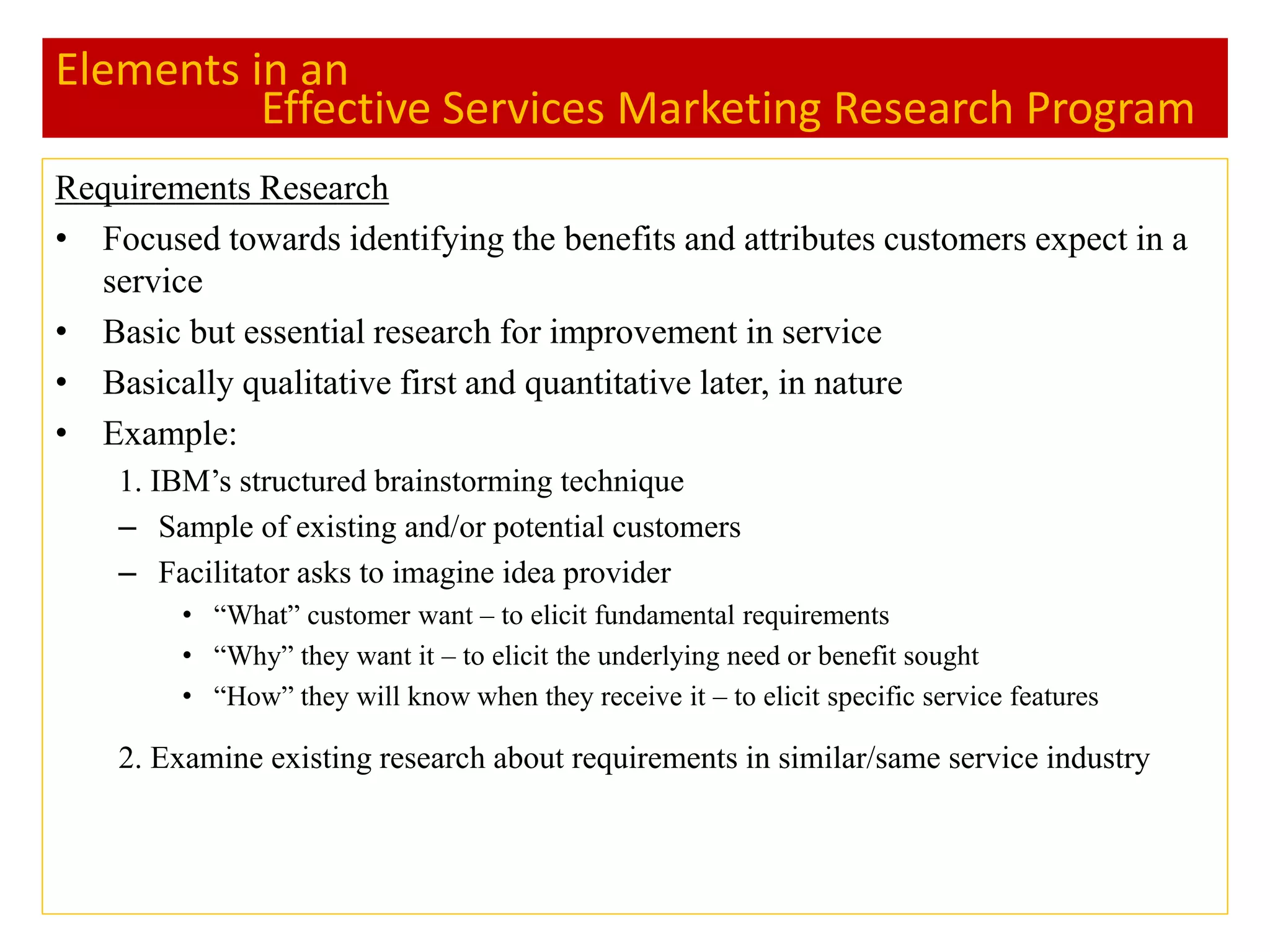 Elements in an
Effective Services Marketing Research Program
Requirements Research
• Focused towards identifying the benefits and attributes customers expect in a
service
• Basic but essential research for improvement in service
• Basically qualitative first and quantitative later, in nature
• Example:
1. IBM’s structured brainstorming technique
– Sample of existing and/or potential customers
– Facilitator asks to imagine idea provider
• “What” customer want – to elicit fundamental requirements
• “Why” they want it – to elicit the underlying need or benefit sought
• “How” they will know when they receive it – to elicit specific service features
2. Examine existing research about requirements in similar/same service industry
 