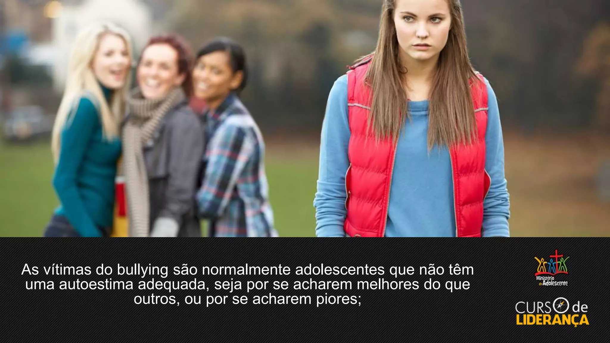 As vítimas do bullying são normalmente adolescentes que não têm
uma autoestima adequada, seja por se acharem melhores do que
outros, ou por se acharem piores;
 