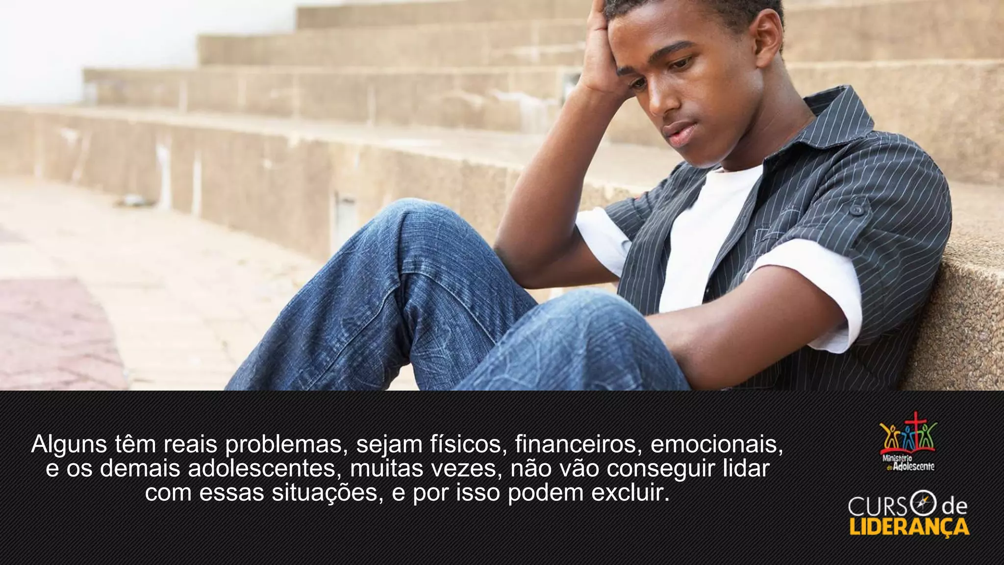 Alguns têm reais problemas, sejam físicos, financeiros, emocionais,
e os demais adolescentes, muitas vezes, não vão conseguir lidar
com essas situações, e por isso podem excluir.
 