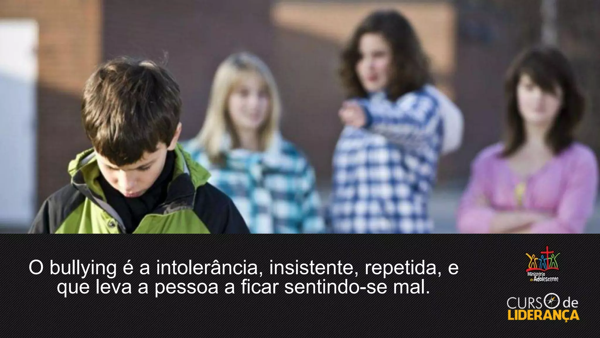 O bullying é a intolerância, insistente, repetida, e
que leva a pessoa a ficar sentindo-se mal.
 
