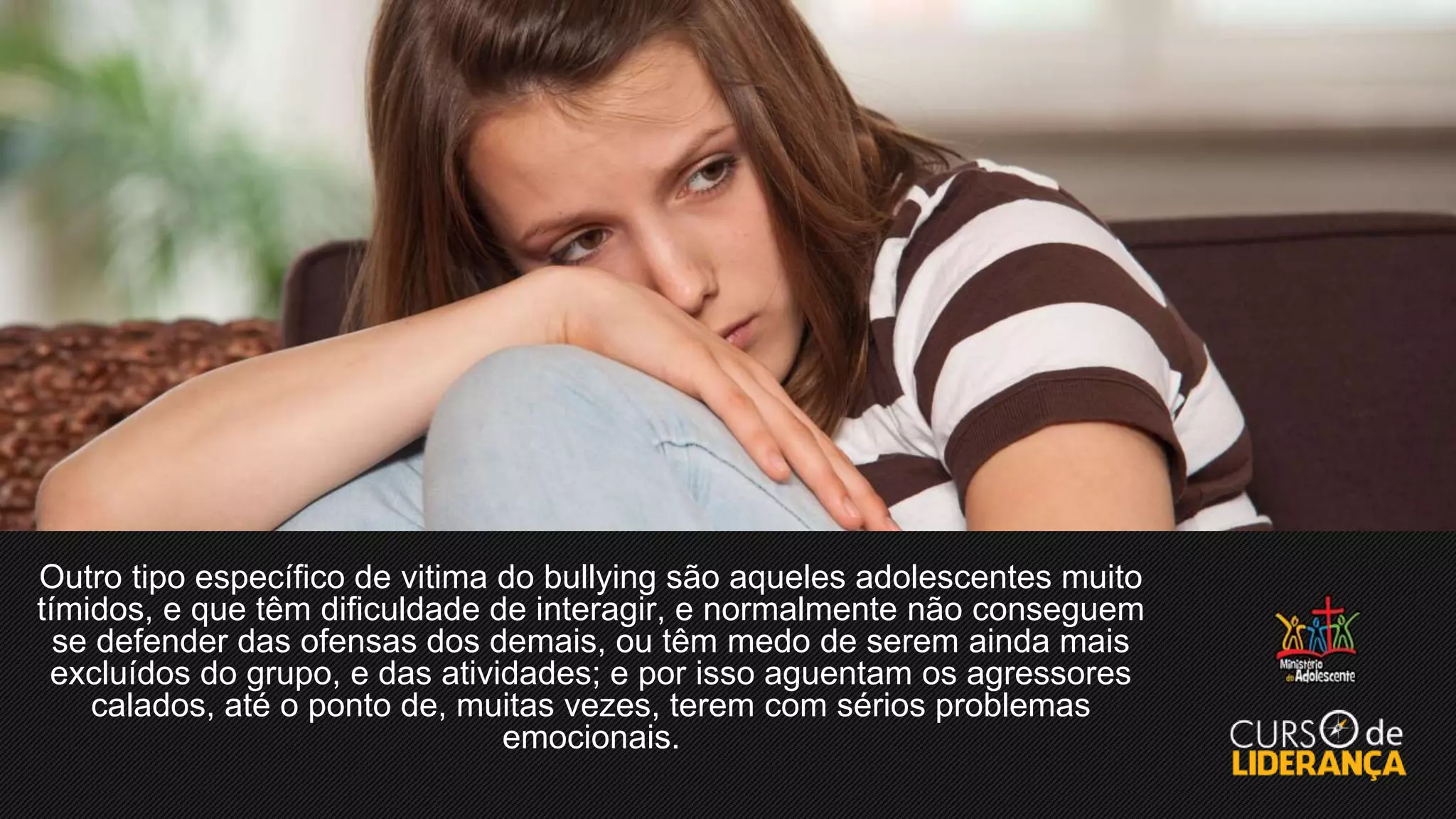 Outro tipo específico de vitima do bullying são aqueles adolescentes muito
tímidos, e que têm dificuldade de interagir, e normalmente não conseguem
se defender das ofensas dos demais, ou têm medo de serem ainda mais
excluídos do grupo, e das atividades; e por isso aguentam os agressores
calados, até o ponto de, muitas vezes, terem com sérios problemas
emocionais.
 