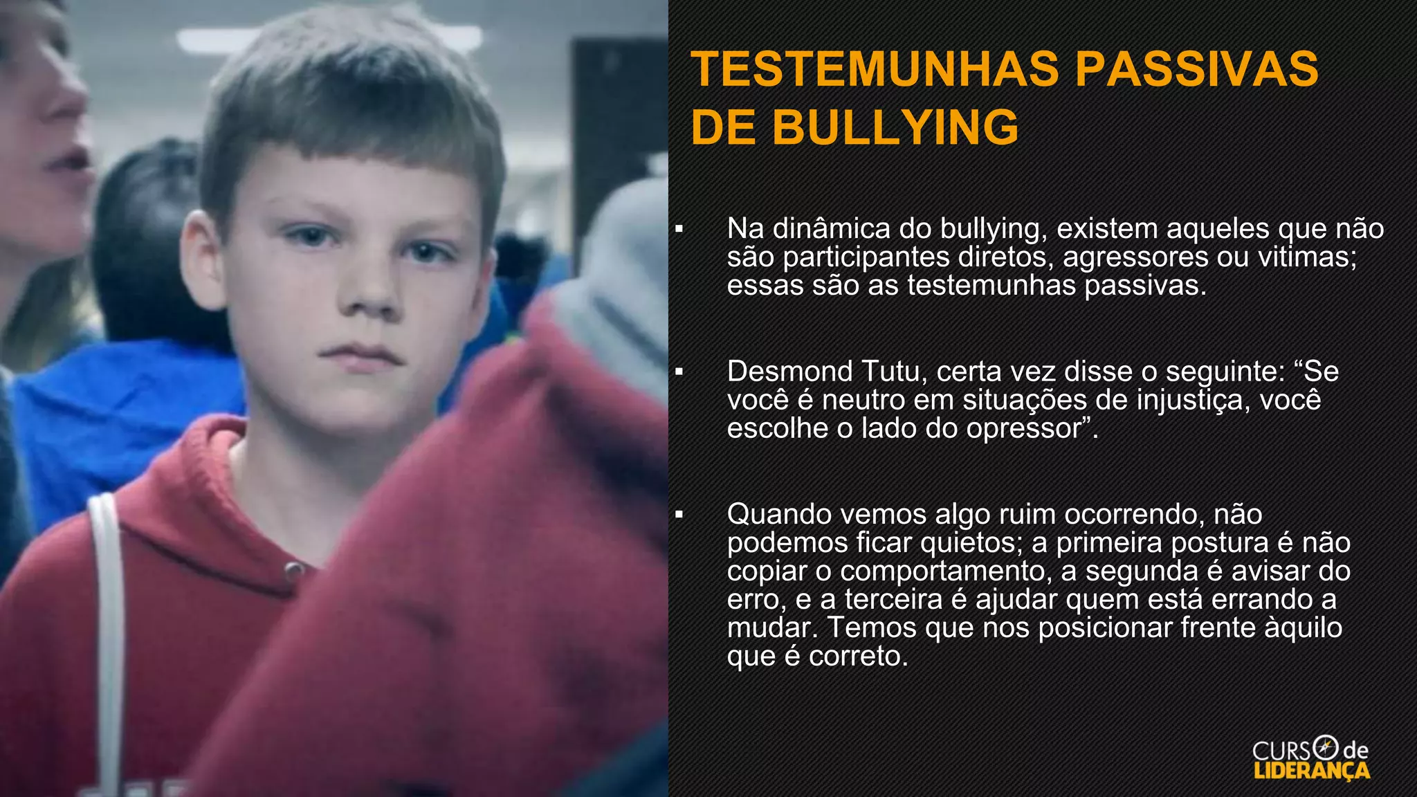 TESTEMUNHAS PASSIVAS
DE BULLYING
▪ Na dinâmica do bullying, existem aqueles que não
são participantes diretos, agressores ou vitimas;
essas são as testemunhas passivas.
▪ Desmond Tutu, certa vez disse o seguinte: “Se
você é neutro em situações de injustiça, você
escolhe o lado do opressor”.
▪ Quando vemos algo ruim ocorrendo, não
podemos ficar quietos; a primeira postura é não
copiar o comportamento, a segunda é avisar do
erro, e a terceira é ajudar quem está errando a
mudar. Temos que nos posicionar frente àquilo
que é correto.
 