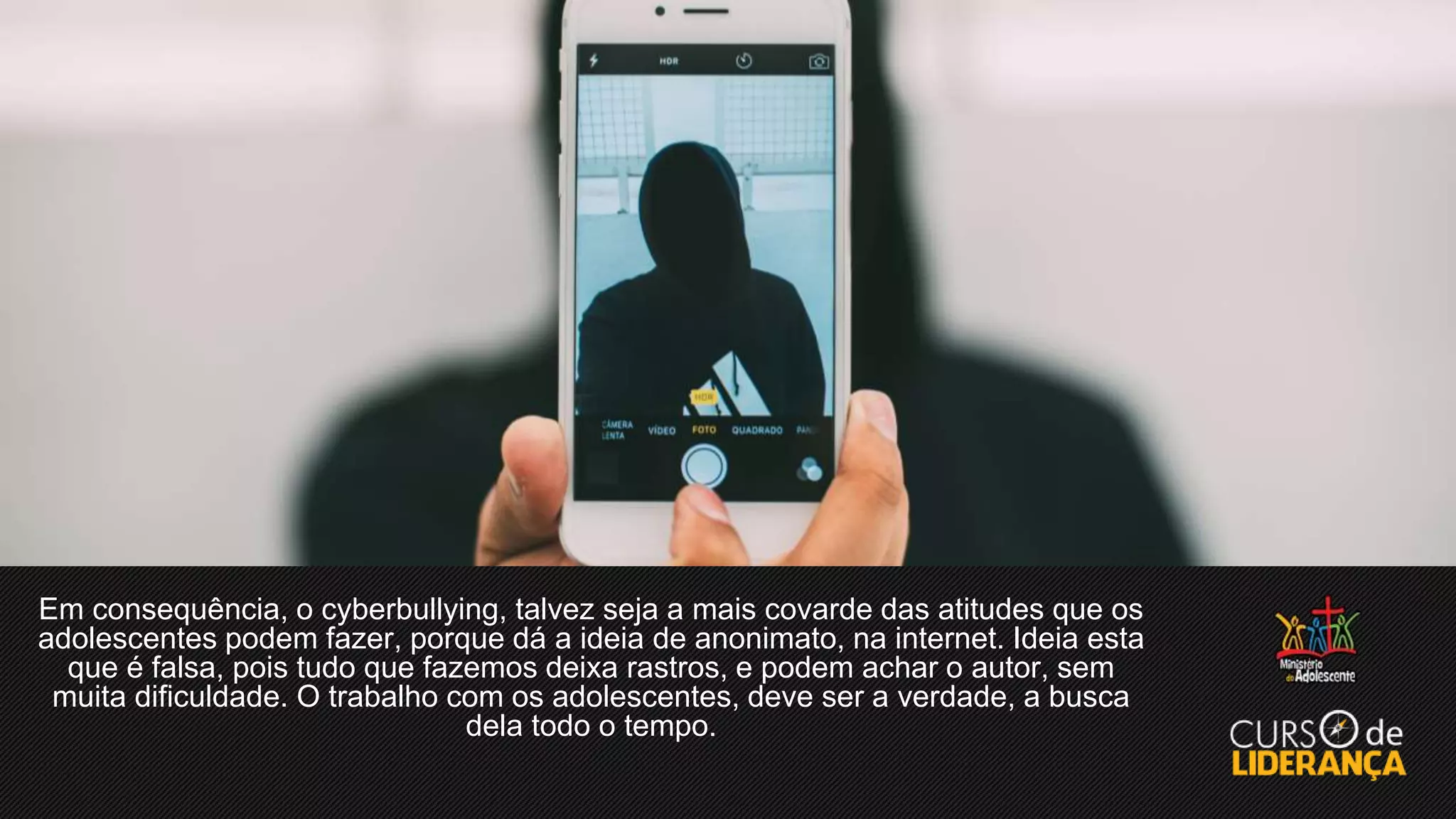 Em consequência, o cyberbullying, talvez seja a mais covarde das atitudes que os
adolescentes podem fazer, porque dá a ideia de anonimato, na internet. Ideia esta
que é falsa, pois tudo que fazemos deixa rastros, e podem achar o autor, sem
muita dificuldade. O trabalho com os adolescentes, deve ser a verdade, a busca
dela todo o tempo.
 