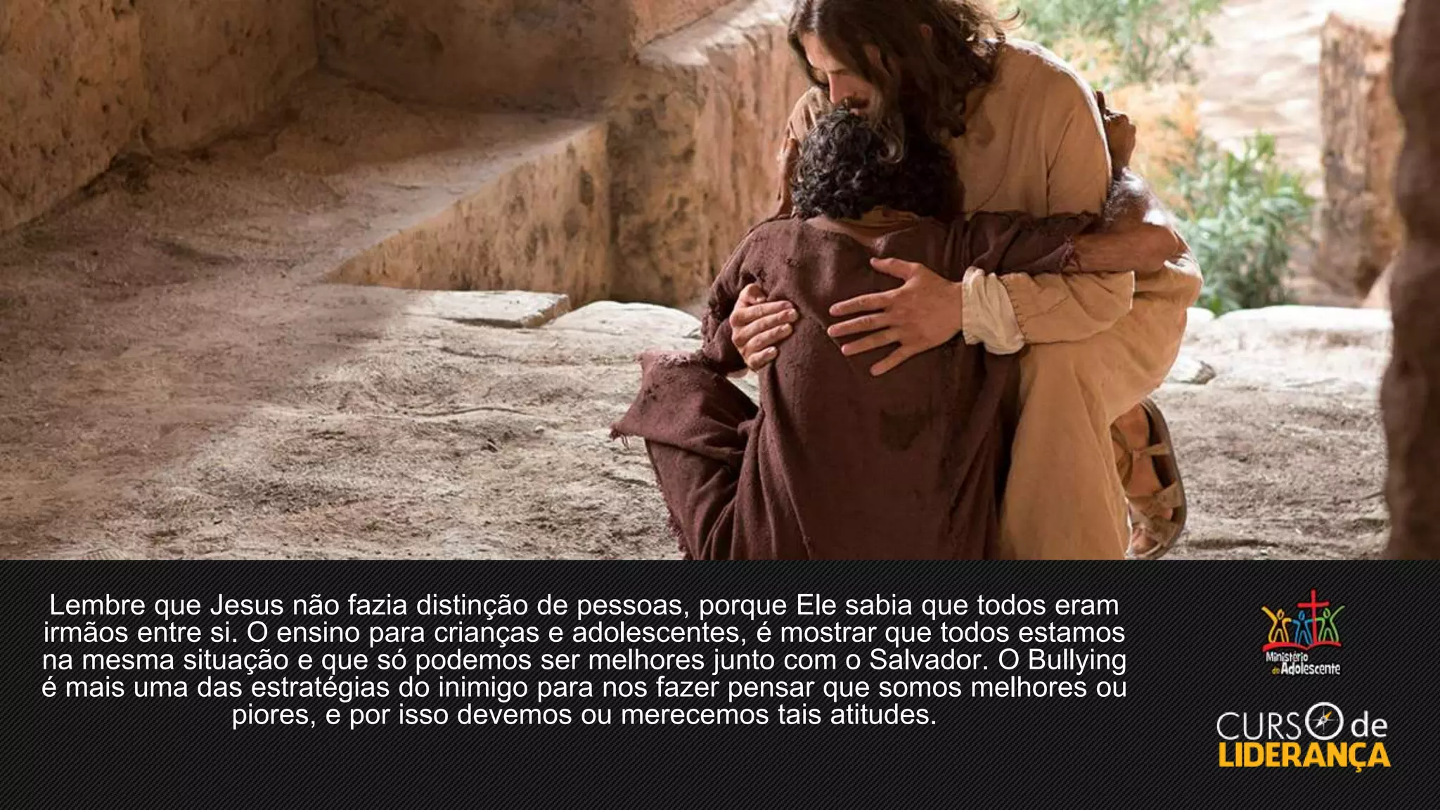 Lembre que Jesus não fazia distinção de pessoas, porque Ele sabia que todos eram
irmãos entre si. O ensino para crianças e adolescentes, é mostrar que todos estamos
na mesma situação e que só podemos ser melhores junto com o Salvador. O Bullying
é mais uma das estratégias do inimigo para nos fazer pensar que somos melhores ou
piores, e por isso devemos ou merecemos tais atitudes.
 