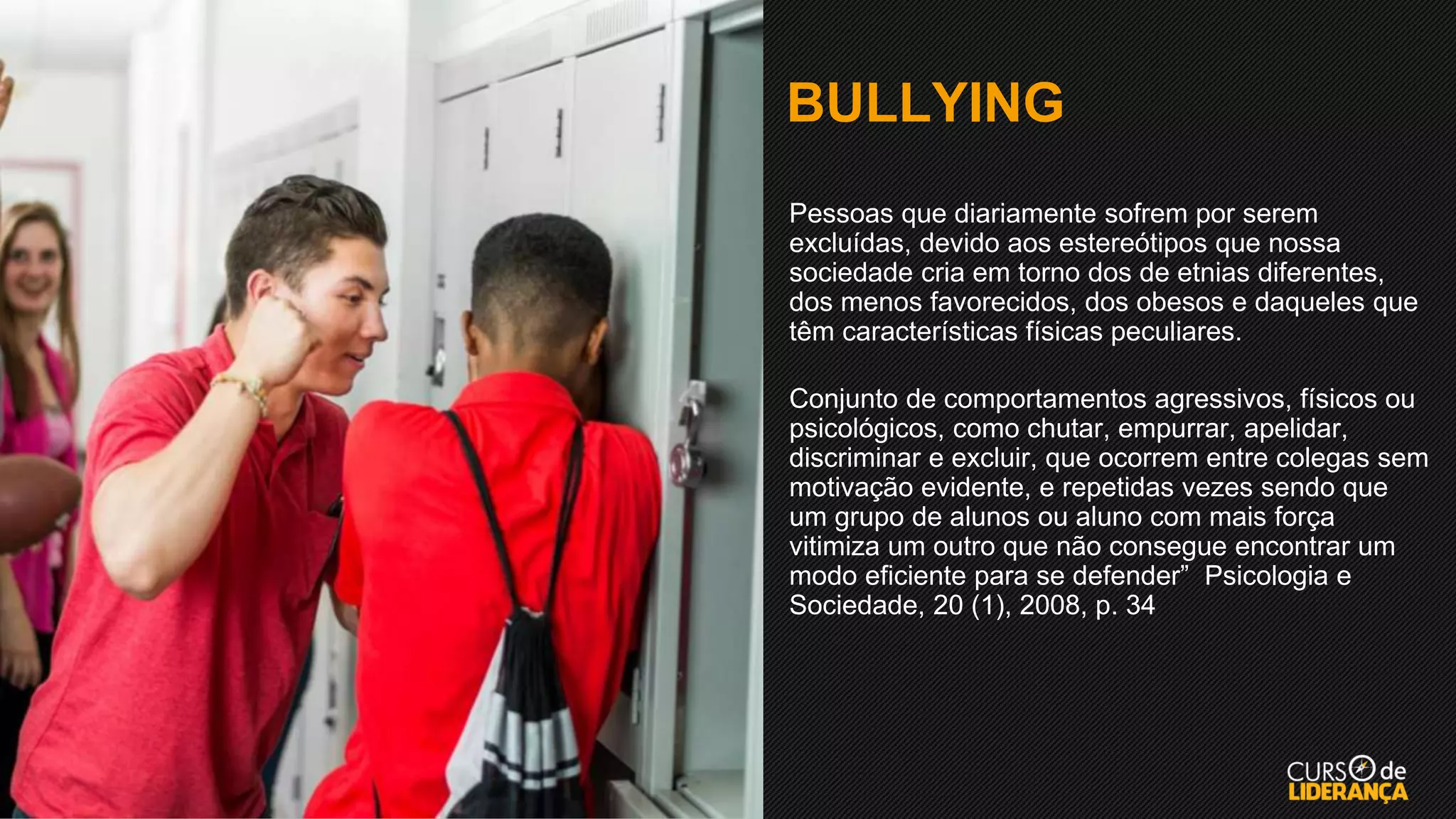 BULLYING
▪ Pessoas que diariamente sofrem por serem
excluídas, devido aos estereótipos que nossa
sociedade cria em torno dos de etnias diferentes,
dos menos favorecidos, dos obesos e daqueles que
têm características físicas peculiares.
▪ Conjunto de comportamentos agressivos, físicos ou
psicológicos, como chutar, empurrar, apelidar,
discriminar e excluir, que ocorrem entre colegas sem
motivação evidente, e repetidas vezes sendo que
um grupo de alunos ou aluno com mais força
vitimiza um outro que não consegue encontrar um
modo eficiente para se defender” Psicologia e
Sociedade, 20 (1), 2008, p. 34
 