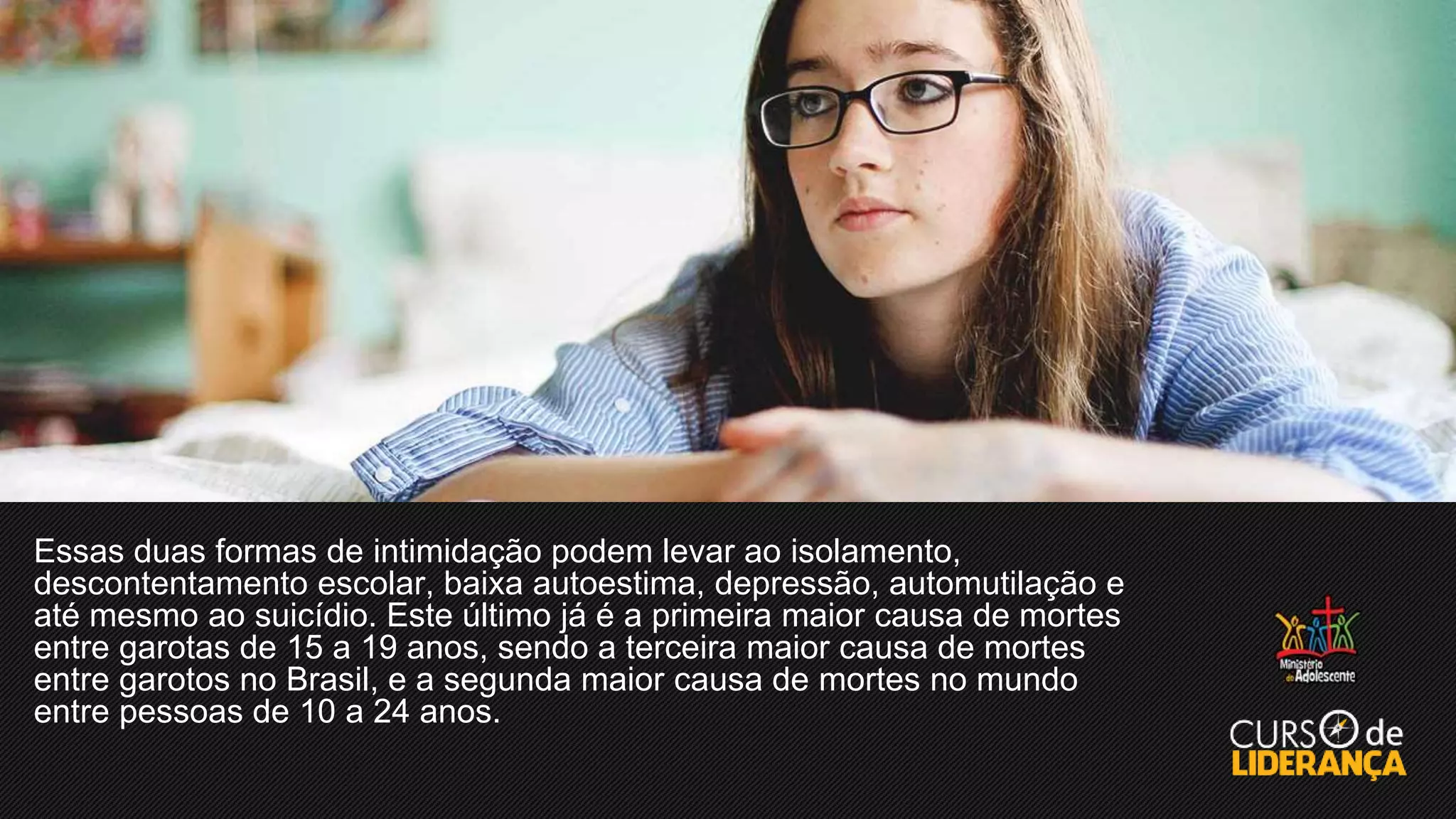 Essas duas formas de intimidação podem levar ao isolamento,
descontentamento escolar, baixa autoestima, depressão, automutilação e
até mesmo ao suicídio. Este último já é a primeira maior causa de mortes
entre garotas de 15 a 19 anos, sendo a terceira maior causa de mortes
entre garotos no Brasil, e a segunda maior causa de mortes no mundo
entre pessoas de 10 a 24 anos.
 