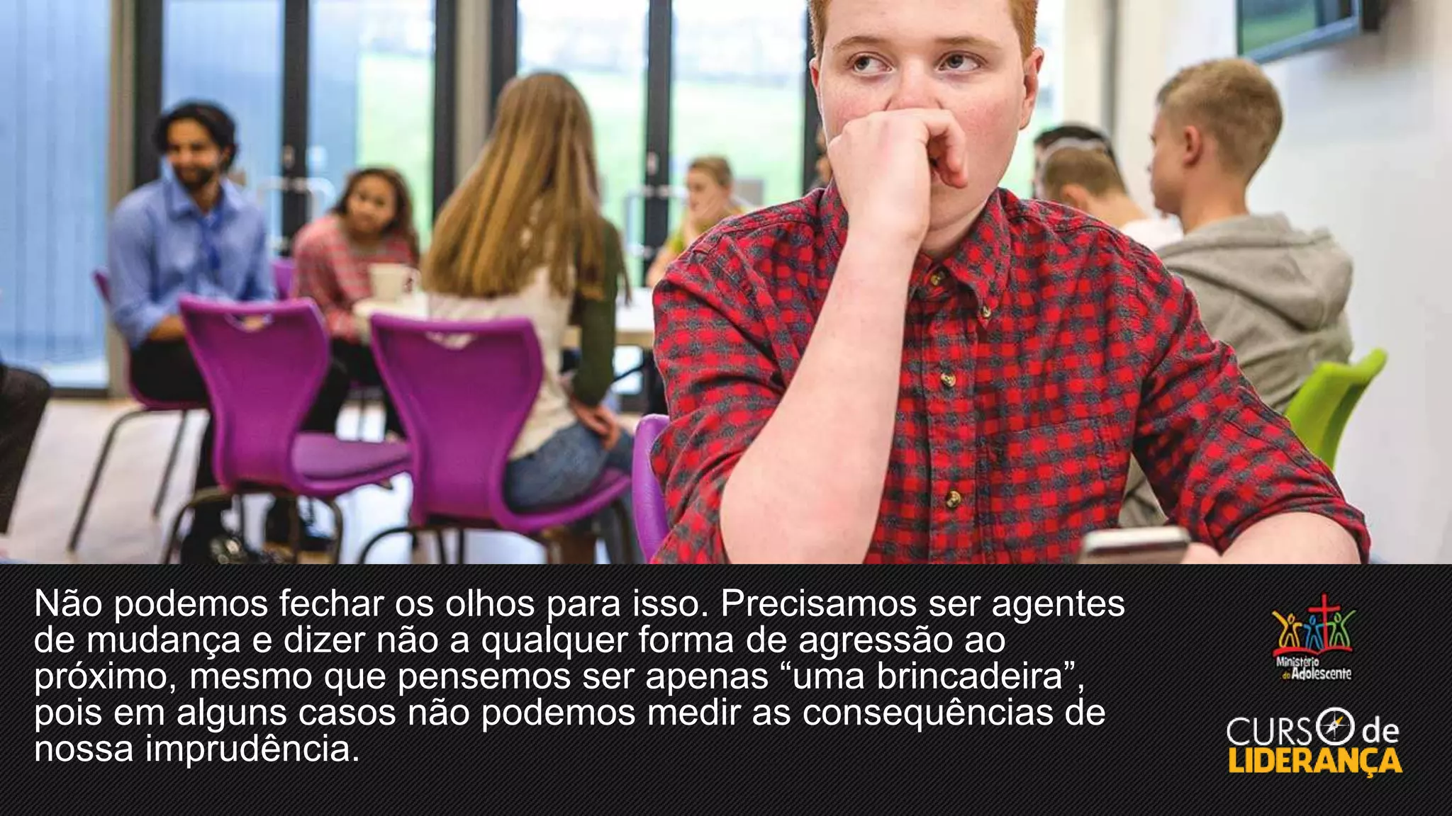 Não podemos fechar os olhos para isso. Precisamos ser agentes
de mudança e dizer não a qualquer forma de agressão ao
próximo, mesmo que pensemos ser apenas “uma brincadeira”,
pois em alguns casos não podemos medir as consequências de
nossa imprudência.
 