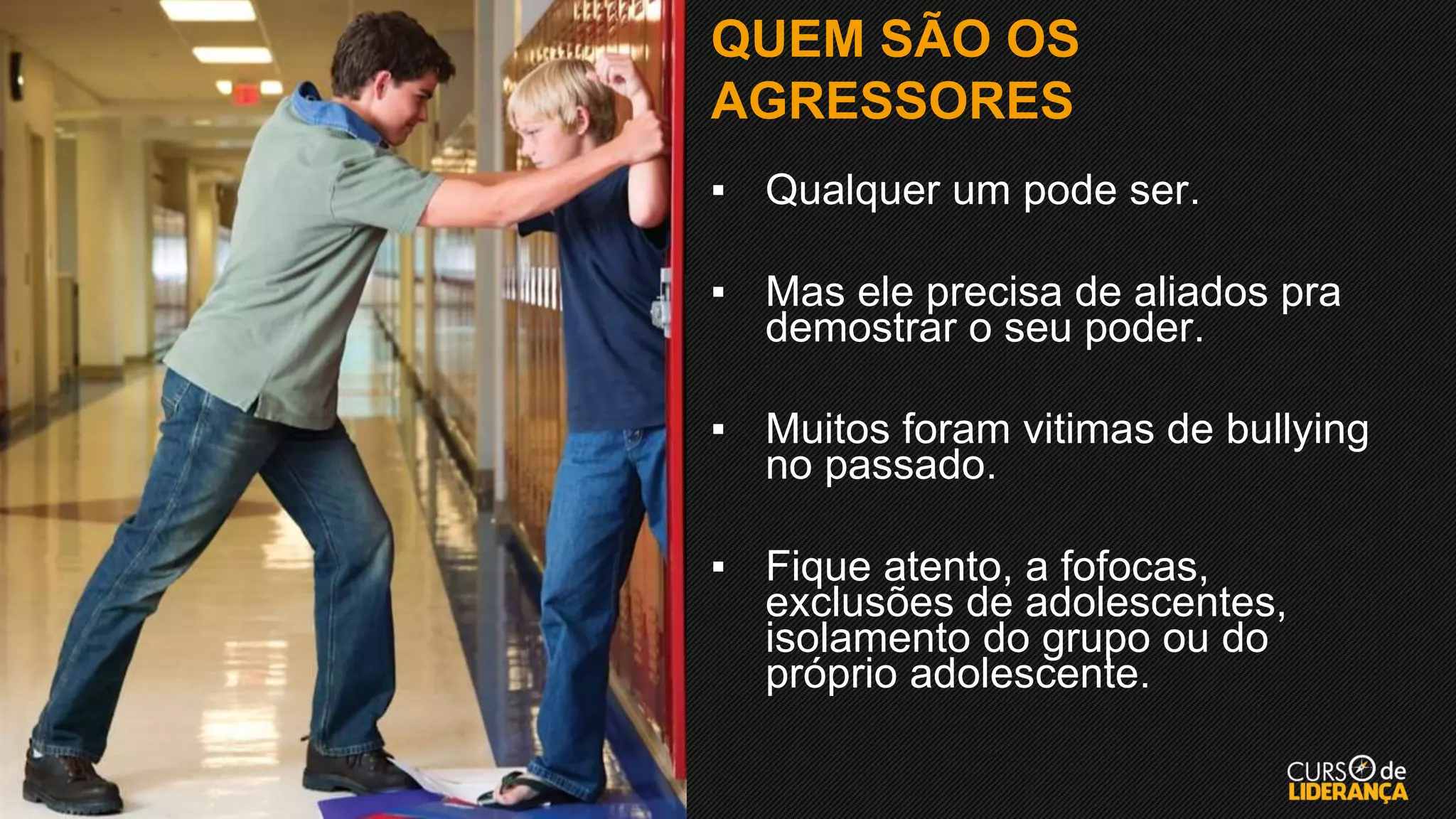 QUEM SÃO OS
AGRESSORES
▪ Qualquer um pode ser.
▪ Mas ele precisa de aliados pra
demostrar o seu poder.
▪ Muitos foram vitimas de bullying
no passado.
▪ Fique atento, a fofocas,
exclusões de adolescentes,
isolamento do grupo ou do
próprio adolescente.
 
