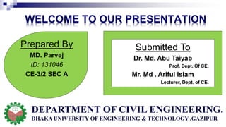 WELCOME TO OUR PRESENTATION
Submitted To
Dr. Md. Abu Taiyab
Prof. Dept. Of CE.
Mr. Md . Ariful Islam
Lecturer, Dept. of CE.
Prepared By
MD. Parvej
ID: 131046
CE-3/2 SEC A
DEPARTMENT OF CIVIL ENGINEERING.
DHAKA UNIVERSITY OF ENGINEERING & TECHNOLOGY ,GAZIPUR.
 