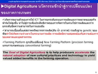 Digital Agriculture นวัตกรรมชักนําสู่การเปลี่ยนแปลง
ของภาคการเกษตร
สามารถเชื่อมตั้งแต่สภาพทรัพยากรการผลิต(ดิน นํ้า อากาศ) รวมถึงฐาน genetic ของ
พืชทําให ้เกิดความจําเพาะในกระบวนการผลิต การผลิตมีความสอดคล ้องกับความต ้องการ
ของตลาดและอุตสาหกรรม
เกิดการขยายตัวของการใช ้ICT ในการยกระดับระบบการผลิตและการตลาดของธุรกิจ
ฟาร์มให ้สูงขึ้น นําไปสู่การเพิ่มประสิทธิภาพของการจัดการในห่วงโซ่การผลิตและการ
ยกระดับขีดความสามารถในการแข่งขัน
Farming Platform ถูกปรับเปลี่ยนสู่ New Farming Platform (precision farming
แทนการเกษตรแบบ conventional farming)
งานประชุมวิชาการเกษตรกําแพงแสน ศุกร์ที่ 8 ธันวาคม 2560 ณ มหาวิทยาลัยเกษตรศาสตร์วิทยาเขตกําแพงแสน
6
 