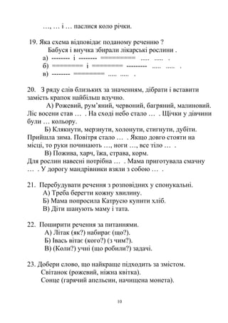…, … і … паслися коло річки.
19. Яка схема вiдповiдає поданому реченню ?
Бабуся i внучка збирали лiкарськi рослини .
а) -------- i -------- ========= ..... ..... .
б) ======== i ======== --------- ..... ..... .
в) -------- ======== ..... ..... .
20. З ряду слів близьких за значенням, дібрати і вставити
замість крапок найбільш влучно.
А) Рожевий, рум’яний, червоний, багряний, малиновий.
Ліс восени став … . На сході небо стало … . Щічки у дівчини
були … кольору.
Б) Клякнути, мерзнути, холонути, стигнути, дубіти.
Прийшла зима. Повітря стало … . Якщо довго стояти на
місці, то руки починають …, ноги …, все тіло … .
В) Пожива, харч, їжа, страва, корм.
Для рослин навесні потрібна … . Мама приготувала смачну
… . У дорогу мандрівники взяли з собою … .
21. Перебудувати речення з розповідних у спонукальні.
А) Треба берегти кожну хвилину.
Б) Мама попросила Катрусю купити хліб.
В) Діти шанують маму і тата.
22. Поширити речення за питаннями.
А) Літак (як?) набирає (що?).
Б) Івась вітає (кого?) (з чим?).
В) (Коли?) учні (що робили?) задачі.
23. Добери слово, що найкраще підходить за змістом.
Світанок (рожевий, ніжна квітка).
Сонце (гарячий апельсин, начищена монета).
10
 