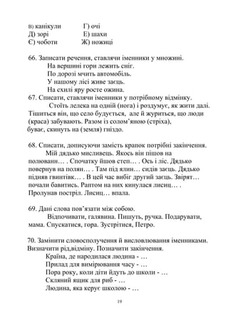 B) канікули Г) очі
Д) зорі Е) шахи
Є) чоботи Ж) ножиці
66. Записати речення, ставлячи іменники у множині.
На вершині гори лежить сніг.
По дорозі мчить автомобіль.
У нашому лісі живе заєць.
На схилі яру росте ожина.
67. Списати, ставлячи іменники у потрібному відмінку.
Стоїть лелека на одній (нога) і роздумує, як жити далі.
Тішиться він, що село будується, але й журиться, що люди
(краса) забувають. Разом із солом’яною (стріха),
буває, скинуть на (земля) гніздо.
68. Списати, дописуючи замість крапок потрібні закінчення.
Мій дядько мисливець. Якось він пішов на
полюванн… . Спочатку йшов степ… . Ось і ліс. Дядько
повернув на полян… . Там під ялин… сидів заєць. Дядько
підняв гвинтівк… . В цей час вибіг другий заєць. Звірят…
почали бавитись. Раптом на них кинулася лисиц… .
Пролунав постріл. Лисиц… впала.
69. Дані слова пов’язати між собою.
Відпочивати, галявина. Пишуть, ручка. Подарувати,
мама. Спускатися, гора. Зустрітися, Петро.
70. Замінити словосполучення й висловлювання іменниками.
Визначити рід,відміну. Позначити закінчення.
Країна, де народилася людина - …
Прилад для вимірювання часу - …
Пора року, коли діти йдуть до школи - …
Скляний ящик для риб - …
Людина, яка керує школою - …
19
 