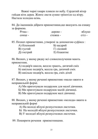 Важкі чорні хмари пливли по небу. Сердитий вітер
гойдав віти дерев. Жовте листя сумно тріпотіло од вітру.
Настала холодна осінь.
84. До іменників дібрати прикметники,що вказують на ознаку
за формою.
Річка - дерево - яблуко
сонце - стежка - стіл -
85. Познач прикметники, утворені за допомогою суфікса :
А) біленький Б) щедрий
В) густий Г) лісовий
Д) гострий Е) блакитне
86. Визнач, у якому рядку всі словосполучення мають
прикметник.
А) подвір'я школи, весело грають, дитячий сміх
Б) шкільне подвір'я, весела гра, дитячий сміх
В) шкільне подвір'я, весела гра, сміх дітей
87. Визнач, у якому реченні прикметник «мала» вжито в
неправильній формі.
А) Ми приготували подарунок для малої дівчинки.
Б) Ми приготували подарунок малій дівчинці.
В) Ми приготували подарунок малі дівчинці.
88. Визнач, у якому реченні прикметник «молода» вжито в
неправильній формі
А) На молоді яблуні розпустилися листочки.
Б) На молодій яблуні розпустилися листочки.
В) У молодої яблуні розпустилися листочки.
89. Поширити речення прикметниками.
23
 