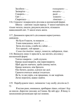 Загубити - … голодувати - …
Захворіти - … входить - …
Говорить - … радіє …
Гріє - … плакати - …
Сваритися - … лінитися - …
116. Списати і підкреслити дієслова в неозначеній формі.
Школа – святиня і надія народу. У школі навчають не
тільки читати, писати, рахувати,мислити, пізнавати
навколишній світ. У школі вчать жити.
117. Доповнити прислів’я дієсловами користуючись
довідкою.
Не було б щастя, та нещастя … .
З ким поведешся, того й … .
Заєць від куща, а жаба від зайця … .
Хто працює, той працю … .
Слова для довідок: шанує, помогло, наберешся, тікає.
118. Виписати лише ті прислів’я, що містять дієслова у
неозначеній формі.
Умієш говорити – умій слухати.
Краще недоговорити, ніж переговорити.
Щоб других навчати, треба самому вміти.
Краще мовчати, ніж брехати.
Око бачить далеко, а розум ще далі.
Грамоти вчиться завжди згодиться.
Як їв, то аж упрів, а як працював, то аж задрімав.
Легко втратити, важко знайти.
119. Перебудувати текст, змінюючи 1-шу особу дієслів на 2-
гу.
Я встаю рано, вмиваюся, прибираю ліжко, снідаю і йду
до школи. Дорогою заходжу до Сашка. Це мій друг. Я йому із
захопленням розповідаю про всі новини.
29
 