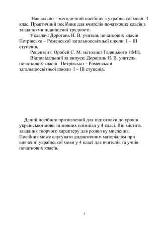 Навчально – методичний посібник з української мови. 4
клас. Практичний посібник для вчителів початкових класів з
завданнями підвищеної трудності.
Укладач: Дорогань Н. В. учитель початкових класів
Петрівсько – Роменської загальноосвітньої школи І – ІІІ
ступенів.
Рецензент: Оробей С. М. методист Гадяцького НМЦ.
Відповідальний за випуск: Дорогань Н. В. учитель
початкових класів Петрівсько – Роменської
загальноосвітньої школи І – ІІІ ступенів.
Даний посібник призначений для підготовки до уроків
української мови та мовних олімпіад у 4 класі. Він містить
завдання творчого характеру для розвитку мислення.
Посібник може слугувати дидактичним матеріалом при
вивченні української мови у 4 класі для вчителів та учнів
початкових класів.
3
 