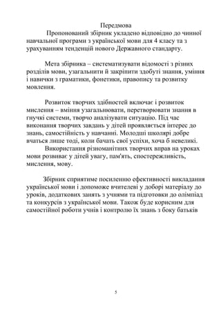Передмова
Пропонований збірник укладено відповідно до чинної
навчальної програми з української мови для 4 класу та з
урахуванням тенденцій нового Державного стандарту.
Мета збірника – систематизувати відомості з різних
розділів мови, узагальнити й закріпити здобуті знання, уміння
і навички з граматики, фонетики, правопису та розвитку
мовлення.
Розвиток творчих здібностей включає і розвиток
мислення – вміння узагальнювати, перетворювати знання в
гнучкі системи, творчо аналізувати ситуацію. Під час
виконання творчих завдань у дітей проявляється інтерес до
знань, самостійність у навчанні. Молодші школярі добре
вчаться лише тоді, коли бачать свої успіхи, хоча б невеликі.
Використання різноманітних творчих вправ на уроках
мови розвиває у дітей увагу, пам'ять, спостережливість,
мислення, мову.
Збірник сприятиме посиленню ефективності викладання
української мови і допоможе вчителеві у доборі матеріалу до
уроків, додаткових занять з учнями та підготовки до олімпіад
та конкурсів з української мови. Також буде корисним для
самостійної роботи учнів і контролю їх знань з боку батьків
5
 