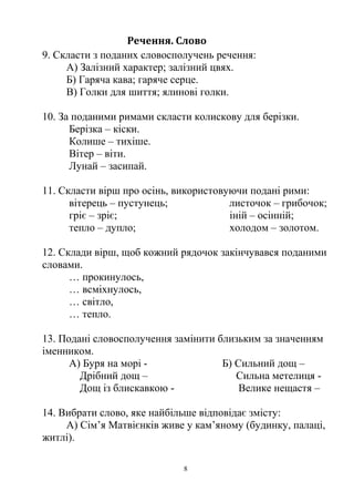 Речення. Слово
9. Скласти з поданих словосполучень речення:
А) Залізний характер; залізний цвях.
Б) Гаряча кава; гаряче серце.
В) Голки для шиття; ялинові голки.
10. За поданими римами скласти колискову для берізки.
Берізка – кіски.
Колише – тихіше.
Вітер – віти.
Лунай – засипай.
11. Скласти вірш про осінь, використовуючи подані рими:
вітерець – пустунець; листочок – грибочок;
гріє – зріє; іній – осінній;
тепло – дупло; холодом – золотом.
12. Склади вірш, щоб кожний рядочок закінчувався поданими
словами.
… прокинулось,
… всміхнулось,
… світло,
… тепло.
13. Подані словосполучення замінити близьким за значенням
іменником.
А) Буря на морі - Б) Сильний дощ –
Дрібний дощ – Сильна метелиця -
Дощ із блискавкою - Велике нещастя –
14. Вибрати слово, яке найбільше відповідає змісту:
А) Сім’я Матвієнків живе у кам’яному (будинку, палаці,
житлі).
8
 