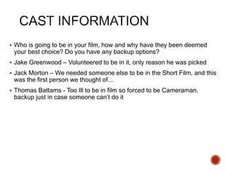  Who is going to be in your film, how and why have they been deemed
your best choice? Do you have any backup options?
 Jake Greenwood – Volunteered to be in it, only reason he was picked
 Jack Morton – We needed someone else to be in the Short Film, and this
was the first person we thought of…
 Thomas Battams - Too Ill to be in film so forced to be Cameraman,
backup just in case someone can’t do it
 