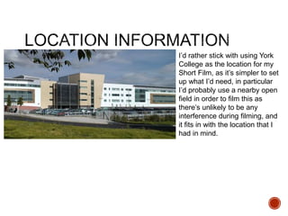 I’d rather stick with using York
College as the location for my
Short Film, as it’s simpler to set
up what I’d need, in particular
I’d probably use a nearby open
field in order to film this as
there’s unlikely to be any
interference during filming, and
it fits in with the location that I
had in mind.
 