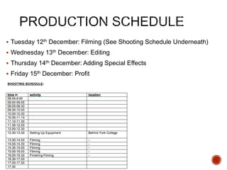  Tuesday 12th December: Filming (See Shooting Schedule Underneath)
 Wednesday 13th December: Editing
 Thursday 14th December: Adding Special Effects
 Friday 15th December: Profit
 