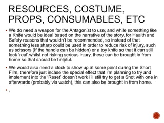  We do need a weapon for the Antagonist to use, and while something like
a Knife would be ideal based on the narrative of the story, for Health and
Safety reasons that wouldn’t be recommended, so instead of that
something less sharp could be used in order to reduce risk of injury, such
as scissors (If the handle can be hidden) or a toy knife so that it can still
look ‘real’ whilst not risking serious injury, these can be brought in from
home so that should be helpful.
 We would also need a clock to show up at some point during the Short
Film, therefore just incase the special effect that I’m planning to try and
implement into the ‘Reset’ doesn’t work I’ll still try to get a Shot with one in
afterwards (probably via watch), this can also be brought in from home.
 .
 