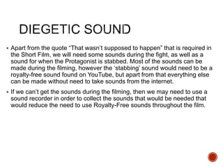  Apart from the quote “That wasn’t supposed to happen” that is required in
the Short Film, we will need some sounds during the fight, as well as a
sound for when the Protagonist is stabbed. Most of the sounds can be
made during the filming, however the ‘stabbing’ sound would need to be a
royalty-free sound found on YouTube, but apart from that everything else
can be made without need to take sounds from the internet.
 If we can’t get the sounds during the filming, then we may need to use a
sound recorder in order to collect the sounds that would be needed that
would reduce the need to use Royalty-Free sounds throughout the film.
 