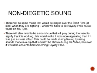  There will be some music that would be played over the Short Film (at
least when they are ‘fighting’), which will have to be Royalty-Free music
found on YouTube.
 There will also need to be a sound cue that will play during the reset to
signify that it is working, this would make it look more appealing than if it
was just a visual effect. This could be made during filming by using
sounds made in a clip that wouldn’t be shown during the Video, however
it would be easier to find something Royalty-Free.
 