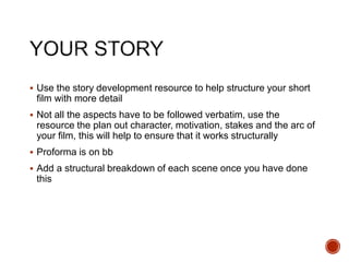  Use the story development resource to help structure your short
film with more detail
 Not all the aspects have to be followed verbatim, use the
resource the plan out character, motivation, stakes and the arc of
your film, this will help to ensure that it works structurally
 Proforma is on bb
 Add a structural breakdown of each scene once you have done
this
 