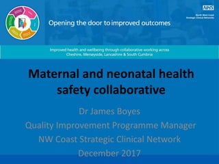 Maternal and neonatal health
safety collaborative
Dr James Boyes
Quality Improvement Programme Manager
NW Coast Strategic Clinical Network
December 2017
 